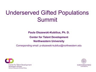 Underserved Gifted Populations
Summit
Paula Olszewski-Kubilius, Ph. D.
Center for Talent Development
Northwestern University
Corresponding email: p-olszewski-kubilius@northwestern.edu
 