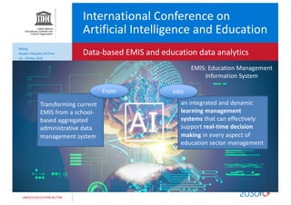 UNESCO EDUCATION SECTOR
International Conference on
Artificial Intelligence and Education
Data-based EMIS and education data analytics
Beijing
People’s Republic of China
16 – 18 May 2019
Transforming current
EMIS from a school-
based aggregated
administrative data
management system
an integrated and dynamic
learning management
systems that can effectively
support real-time decision
making in every aspect of
education sector management
From Into
EMIS: Education Management
Information System
 