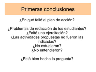 Primeras conclusiones 
¿En qué falló el plan de acción? 
¿Problemas de redacción de los estudiantes? 
¿Faltó una ejercitación? 
¿Las actividades propuestas no fueron las 
indicadas? 
¿No estudiaron? 
¿No entendieron? 
¿Está bien hecha la pregunta? 
 
