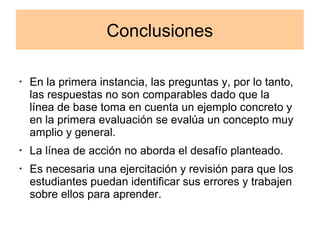Conclusiones 
· En la primera instancia, las preguntas y, por lo tanto, 
las respuestas no son comparables dado que la 
línea de base toma en cuenta un ejemplo concreto y 
en la primera evaluación se evalúa un concepto muy 
amplio y general. 
· La línea de acción no aborda el desafío planteado. 
· Es necesaria una ejercitación y revisión para que los 
estudiantes puedan identificar sus errores y trabajen 
sobre ellos para aprender. 
 