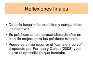 Reflexiones finales 
 Debería hacer más explícitos y compartidos 
los objetivos. 
 Es prácticamente imprescindible diseñar un 
plan de mejora para los próximos trabajos. 
 Puede servirme recorrer el “camino inverso” 
propuesto por Furman y Gellon (2008) y así 
lograr el aprendizaje que buscaba. 
