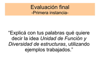 Evaluación final 
-Primera instancia- 
“Explicá con tus palabras qué quiere 
decir la idea Unidad de Función y 
Diversidad de estructuras, utilizando 
ejemplos trabajados.” 
 