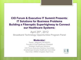 CIO Forum & Executive IT Summit Presents:
      IT Solutions for Business Problems
Building a Fiberoptic Superhighway to Connect
            our Healthcare Systems:
                    April 25th, 2012
   Broadband Technology Opportunities Program Panel

                        Moderator:
                   Paula J. Magnanti, MT(ASCP)
               Founder & Chief Healthcare Strategist
                   Strategic Healthcare Solutions
             CIO Forum Executive Advisory Committee
            SmarterCape Smarter Healthcare Committee
              Vice Chair, HIMSS Chapters Task Force
 