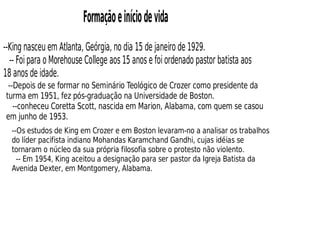 Formaçãoeiníciodevida
--King nasceu em Atlanta, Geórgia, no dia 15 de janeiro de 1929.
-- Foi para o Morehouse College aos 15 anos e foi ordenado pastor batista aos
18 anos de idade.
--Depois de se formar no Seminário Teológico de Crozer como presidente da
turma em 1951, fez pós-graduação na Universidade de Boston.
--conheceu Coretta Scott, nascida em Marion, Alabama, com quem se casou
em junho de 1953.
--Os estudos de King em Crozer e em Boston levaram-no a analisar os trabalhos
do líder pacifista indiano Mohandas Karamchand Gandhi, cujas idéias se
tornaram o núcleo da sua própria filosofia sobre o protesto não violento.
-- Em 1954, King aceitou a designação para ser pastor da Igreja Batista da
Avenida Dexter, em Montgomery, Alabama.
 