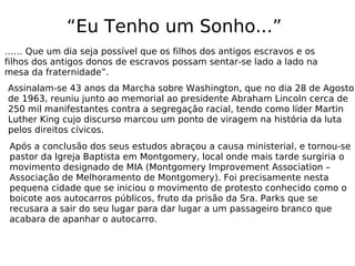 “Eu Tenho um Sonho...”
…… Que um dia seja possível que os filhos dos antigos escravos e os
filhos dos antigos donos de escravos possam sentar-se lado a lado na
mesa da fraternidade”.
Assinalam-se 43 anos da Marcha sobre Washington, que no dia 28 de Agosto
de 1963, reuniu junto ao memorial ao presidente Abraham Lincoln cerca de
250 mil manifestantes contra a segregação racial, tendo como líder Martin
Luther King cujo discurso marcou um ponto de viragem na história da luta
pelos direitos cívicos.
Após a conclusão dos seus estudos abraçou a causa ministerial, e tornou-se
pastor da Igreja Baptista em Montgomery, local onde mais tarde surgiria o
movimento designado de MIA (Montgomery Improvement Association –
Associação de Melhoramento de Montgomery). Foi precisamente nesta
pequena cidade que se iniciou o movimento de protesto conhecido como o
boicote aos autocarros públicos, fruto da prisão da Sra. Parks que se
recusara a sair do seu lugar para dar lugar a um passageiro branco que
acabara de apanhar o autocarro.
 