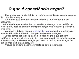 O que é consciência negra?
-- É comemorada no dia 20 de novembro,é considerada como a semana
de consciência negra.
-- A data foi escolhida por coincidir com o dia morte de zumbi dos
palmares.
-- È uma data para se lembrar a resistência do negro à escravidão de
forma geral, desde o primeiro transporte forçado de africanos para o solo
brasileiro.
-- Algumas entidades como o movimento negro organizam palestras e
eventos educativos, visando principalmente crianças negras.
-- Outros temas debatidos pela comunidade negra e que ganham
evidência neste dia são: inserção do negro no mercado de trabalho, cotas
universitárias, se há discriminação por parte da polícia, identificação de
etnias, moda e beleza negra, etc.
-- Procura-se evitar o desenvolvimento do auto-preconceito.
 