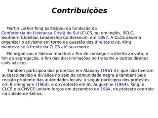 Martin Luther King participou da fundação da
Conferência de Liderança Cristã do Sul (CLCS, ou em inglês, SCLC,
Southern Christian Leadership Conference), em 1957. A CLCS deveria
organizar o ativismo em torno da questão dos direitos civis. King
manteve-se à frente da CLCS até sua morte,
Contribuições
Ele organizou e liderou marchas a fim de conseguir o direito ao voto, o
fim da segregação, o fim das discriminações no trabalho e outros direitos
civis básicos.
Também participou dos protestos em Alabany (1961-2), que não tiveram
sucesso devido a divisões no seio da comunidade negra e também pela
reação prudente das autoridades locais; a seguir participou dos protestos
em Birmingham (1963), e do protesto em St. Augustine (1964). King, o
CLCS e o CNVCE uniram forças em dezembro de 1964, no protesto ocorrido
na cidade de Selma.
 