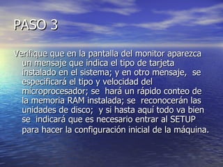 PASO 3
Verifique que en la pantalla del monitor aparezca
  un mensaje que indica el tipo de tarjeta
  instalado en el sistema; y en otro mensaje, se
  especificará el tipo y velocidad del
  microprocesador; se hará un rápido conteo de
  la memoria RAM instalada; se reconocerán las
  unidades de disco; y si hasta aquí todo va bien
  se indicará que es necesario entrar al SETUP
  para hacer la configuración inicial de la máquina.
 