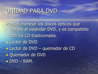 UNIDAD PARA DVD

Puedes manejar los discos ópticos que
  cumple el estándar DVD, y es compatible
  con los CD tradicionales.
• Lector de DVD
• Lector de DVD – quemador de CD
• Quemador de DVD
• DVD – RAM.
 