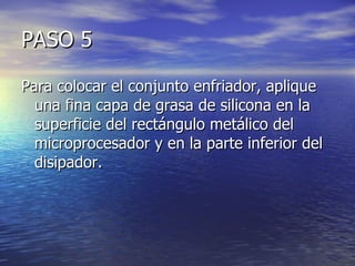 PASO 5

Para colocar el conjunto enfriador, aplique
  una fina capa de grasa de silicona en la
  superficie del rectángulo metálico del
  microprocesador y en la parte inferior del
  disipador.
 