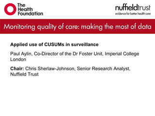 Applied use of CUSUMs in surveillance
Paul Aylin, Co-Director of the Dr Foster Unit, Imperial College
London
Chair: Chris Sherlaw-Johnson, Senior Research Analyst,
Nuffield Trust
 