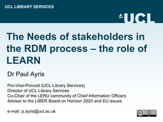 UCL LIBRARY SERVICES
The Needs of stakeholders in
the RDM process – the role of
LEARN
Dr Paul Ayris
Pro-Vice-Provost (UCL Library Services)
Director of UCL Library Services
Co-Chair of the LERU community of Chief Information Officers
Adviser to the LIBER Board on Horizon 2020 and EU issues
e-mail: p.ayris@ucl.ac.uk
 