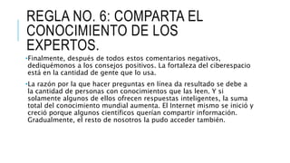 REGLA NO. 6: COMPARTA EL
CONOCIMIENTO DE LOS
EXPERTOS.
•Finalmente, después de todos estos comentarios negativos,
dediquémonos a los consejos positivos. La fortaleza del ciberespacio
está en la cantidad de gente que lo usa.
•La razón por la que hacer preguntas en línea da resultado se debe a
la cantidad de personas con conocimientos que las leen. Y si
solamente algunos de ellos ofrecen respuestas inteligentes, la suma
total del conocimiento mundial aumenta. El Internet mismo se inició y
creció porque algunos científicos querían compartir información.
Gradualmente, el resto de nosotros la pudo acceder también.
 