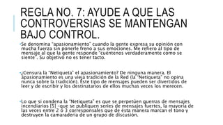 REGLA NO. 7: AYUDE A QUE LAS
CONTROVERSIAS SE MANTENGAN
BAJO CONTROL.
•Se denomina “apasionamiento” cuando la gente expresa su opinión con
mucha fuerza sin ponerle freno a sus emociones. Me refiero al tipo de
mensaje al que la gente responde “cuéntenos verdaderamente como se
siente”. Su objetivo no es tener tacto.
•¿Censura la “Netiqueta” el apasionamiento? De ninguna manera. El
apasionamiento es una vieja tradición de la Red (la “Netiqueta” no opina
nunca sobre la tradición). Este tipo de mensajes pueden ser divertidos de
leer y de escribir y los destinatarios de ellos muchas veces los merecen.
•Lo que si condena la “Netiqueta” es que se perpetúen guerras de mensajes
incendiarios [5] –que se publiquen series de mensajes fuertes, la mayoría de
las veces entre 2 ó 3 corresponsales que de ésta manera marcan el tono y
destruyen la camaradería de un grupo de discusión.
 