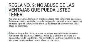 REGLA NO. 9: NO ABUSE DE LAS
VENTAJAS QUE PUEDA USTED
TENER.
•Algunas personas tienen en el ciberespacio más influencia que otras.
Existen expertos en toda clase de juegos de realidad virtual, expertos
en todo tipo de software de oficina y expertos en administrar toda
clase de sistemas.
•Saber más que los otros, o tener un mayor conocimiento de cómo
funcionan los distintos sistemas, no le da a usted el derecho de
aprovecharse de los demás. Por ejemplo, los administradores de los
sistemas no deben leer nunca el correo de otros.
 