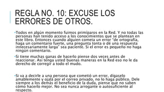 REGLA NO. 10: EXCUSE LOS
ERRORES DE OTROS.
•Todos en algún momento fuimos primíparos en la Red. Y no todas las
personas han tenido acceso a los conocimientos que se plantean en
este libro. Entonces cuando alguien cometa un error “de ortografía,
haga un comentario fuerte, una pregunta tonta o dé una respuesta
innecesariamente larga” sea paciente. Si el error es pequeño no haga
ningún comentario.
•Si tiene muchas ganas de hacerlo piense dos veces antes de
reaccionar. Así tenga usted buenas maneras en la Red eso no le da
derecho de corregir a todo el mudo.
•Si va a decirle a una persona que cometió un error, dígaselo
amablemente y ojalá por el correo privado, no lo haga público. Dele
siempre a los demás el beneficio de la duda, piense que no saben
cómo hacerlo mejor. No sea nunca arrogante o autosuficiente al
respecto.
 