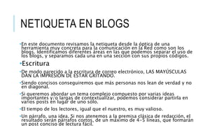 NETIQUETA EN BLOGS
•En este documento revisamos la netiqueta desde la óptica de una
herramienta muy concreta para la comunicación en la Red como son los
blogs. Identificamos diferentes áreas en las que podemos separar el uso de
los blogs, y separamos cada una en una sección con sus propios códigos.
•Escritura
•De modo parecido a la escritura de correo electrónico, LAS MAYÚSCULAS
DAN LA IMPRESIÓN DE ESTAR GRITANDO.
•Siendo concisos conseguiremos que más personas nos lean de verdad y no
en diagonal.
•Si queremos abordar un tema complejo compuesto por varias ideas
importantes y/o largas de contextualizar, podemos considerar partirla en
varios posts en lugar de uno sólo.
•El tiempo de los lectores, igual que el nuestro, es muy valioso.
•Un párrafo, una idea. Si nos atenemos a la premisa clásica de redacción, el
resultado serán párrafos cortos, de un máximo de 4-5 líneas, que formarán
un post conciso de lectura fácil.
 