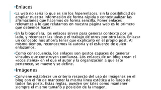 •Enlaces
•La web no sería lo que es sin los hiperenlaces, sin la posibilidad de
ampliar nuestra información de forma rápida y contextualizar las
afirmaciones que hacemos de forma sencilla. Poner enlaces
relevantes a lo que relatamos en nuestra página web es lo primero
que debemos hacer.
•En la blogosfera, los enlaces sirven para generar contexto por un
lado, y reconocer las ideas y el trabajo de otros por otro lado. Enlazar
un concepto nos ahorra tener que explicarlo en el propio post. Al
mismo tiempo, reconocemos la autoría y el esfuerzo de quien
enlazamos.
•Como consecuencia, los enlaces son gestos capaces de generar
vínculos que construyen confianza. Los enlaces de un blog crean el
«ecosistema» en el que el autor y la organización a que éste
pertenece, se mueve y se define.
•Imágenes
•Conviene establecer un criterio respecto del uso de imágenes en el
blog con el fin de mantener la misma linea estética a lo largo de
todos los posts. Estas reglas, pueden ser tales como mantener
siempre el mismo tamaño y posición de la imagen.
 