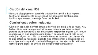 •Gestión del canal RSS
•Nuestro blog posee un canal de sindicación sencilla. Existe para
facilitar el seguimiento de actividad del sitio pero también para
facilitar que nuestro mensaje fluya por la Red.
Conclusiones sobre netiqueta
•Como en todo, las normas están al servicio del blog y no al revés. Así,
habrá situaciones en que autoricemos comentarios fuera de tópico
porque sean educados y nos sirvan para responder alguna cuestión, o
momentos en que situemos una imagen pesada (o quizá más de un
vídeo) en algún post. No pasa nada mientras seamos conscientes de
lo que estamos haciendo. Cuando nos enfrentemos a situaciones de
este tipo, en las que el criterio del blogger no encaja con la netiqueta
general para blogs, el criterio del blogger debe prevalecer.
 