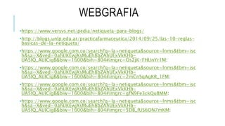 WEBGRAFIA
•https://www.versvs.net/pedia/netiqueta-para-blogs/
•http://blogs.unlp.edu.ar/practicafarmaceutica/2014/09/25/las-10-reglas-
basicas-de-la-netiqueta/
•https://www.google.com.co/search?q=la+netiqueta&source=lnms&tbm=isc
h&sa=X&ved=0ahUKEwjXsMuEh8bZAhUExVkKHb-
UA5IQ_AUICigB&biw=1600&bih=804#imgrc=Os2jK-FHUnYr1M:
•https://www.google.com.co/search?q=la+netiqueta&source=lnms&tbm=isc
h&sa=X&ved=0ahUKEwjXsMuEh8bZAhUExVkKHb-
UA5IQ_AUICigB&biw=1600&bih=804#imgrc=2mCnSqAgKR_1FM:
•https://www.google.com.co/search?q=la+netiqueta&source=lnms&tbm=isc
h&sa=X&ved=0ahUKEwjXsMuEh8bZAhUExVkKHb-
UA5IQ_AUICigB&biw=1600&bih=804#imgrc=gfN9Fe3ckQuBMM:
•https://www.google.com.co/search?q=la+netiqueta&source=lnms&tbm=isc
h&sa=X&ved=0ahUKEwjXsMuEh8bZAhUExVkKHb-
UA5IQ_AUICigB&biw=1600&bih=804#imgrc=5DB_fUS6ON7mKM:
 
