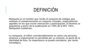 DEFINICIÓN
•Netiqueta es el nombre que recibe el conjunto de códigos que
ordenan el comportamiento en espacios virtuales, especialmente
aquellos en los que existe interacción y participación. El término se
populariza a partir de la publicación en 1995 de la RFC 1855,
Netiquette Guidelines.
•La netiqueta, al influir considerablemente en cómo una persona,
empresa u organización es percibida por su entorno, es parte de la
identidad de ésta. Su importancia se puede considerar, por tanto,
estratégica.
 