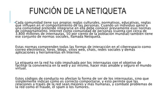FUNCIÓN DE LA NETIQUETA
•Cada comunidad tiene sus propias reglas culturales, normativas, educativas, reglas
que influyen en el comportamiento de las personas. Cuando un individuo ajeno a
una comunidad pretende integrarse en ella debe conocer previamente esas normas
de comportamiento. Internet como comunidad de personas (cuenta con cerca de
3.800 millones de internautas, 50 por ciento de la población mundial) también tiene
ese conjunto de normas sociales, llamada Netiqueta.
Estas normas comprenden todas las formas de interacción en el ciberespacio como
correo electrónico, foros, blogs, sitios web, chats, redes sociales y demás
aplicaciones y herramientas en Internet.
La etiqueta en la red ha sido impulsada por los internautas con el objetivo de
facilitar la convivencia en la web y así mismo, hacer más amable y seguro el mundo
virtual.
Estos códigos de conducta no afectan la forma de ser de los internautas, sino que
simplemente indican cómo es correcto comportarse, y esto permite que las
relaciones a través de la red sean mejores y más humanas, y combate problemas de
la red como el fraude, el spam o los rumores.
 