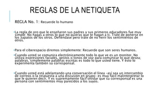 REGLAS DE LA NETIQUETA
REGLA No. 1: Recuerde lo humano
•La regla de oro que le enseñaron sus padres y sus primeros educadores fue muy
simple: No hagas a otros lo que no quieras que te hagan a ti. Trate de ponerse en
los zapatos de los otros. Defiéndase pero trate de no herir los sentimientos de
otros.
•Para el ciberespacio diremos simplemente: Recuerde que son seres humanos.
•Cuando usted se comunica electrónicamente todo lo que ve es un monitor. No
utiliza expresiones faciales, gestos o tonos de voz para comunicar lo que desea;
palabras, simplemente palabras escritas es todo lo que usted tiene. Y esto lo
experimenta también su corresponsal.
•Cuando usted está adelantando una conversación el línea –así sea un intercambio
de correos o la respuesta a una discusión en grupo– es muy fácil malinterpretar lo
que le quieren decir. Y es supremamente fácil olvidar que su corresponsal es una
persona con sentimientos muy parecidos a los suyos.
 