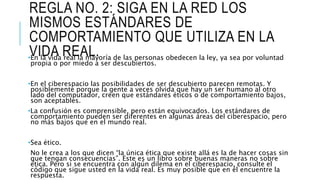 REGLA NO. 2: SIGA EN LA RED LOS
MISMOS ESTÁNDARES DE
COMPORTAMIENTO QUE UTILIZA EN LA
VIDA REAL.•En la vida real la mayoría de las personas obedecen la ley, ya sea por voluntad
propia o por miedo a ser descubiertos.
•En el ciberespacio las posibilidades de ser descubierto parecen remotas. Y
posiblemente porque la gente a veces olvida que hay un ser humano al otro
lado del computador, creen que estándares éticos o de comportamiento bajos,
son aceptables.
•La confusión es comprensible, pero están equivocados. Los estándares de
comportamiento pueden ser diferentes en algunas áreas del ciberespacio, pero
no más bajos que en el mundo real.
•Sea ético.
No le crea a los que dicen “la única ética que existe allá es la de hacer cosas sin
que tengan consecuencias”. Este es un libro sobre buenas maneras no sobre
ética. Pero si se encuentra con algún dilema en el ciberespacio, consulte el
código que sigue usted en la vida real. Es muy posible que en él encuentre la
respuesta.
 