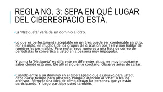 REGLA NO. 3: SEPA EN QUÉ LUGAR
DEL CIBERESPACIO ESTÁ.
•La “Netiqueta” varía de un dominio al otro.
•Lo que es perfectamente aceptable en un área puede ser condenable en otra.
Por ejemplo, en muchos de los grupos de discusión por Televisión hablar de
rumores es permisible. Pero enviar esos rumores a una lista de correo de
periodistas lo convertirá a usted en a persona muy impopular.
Y como la “Netiqueta” es diferente en diferentes sitios, es muy importante
saber donde está uno. De allí el siguiente corolario: Observe antes de saltar.
•Cuando entre a un dominio en el ciberespacio que es nuevo para usted,
debe darse tiempo para observar. Póngale atención al “chat” o lea los
archivos. Fórmese una idea de cómo actúan las personas que ya están
participando. Y luego participe usted también.
 