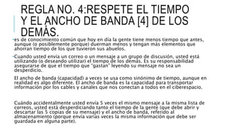 REGLA NO. 4:RESPETE EL TIEMPO
Y EL ANCHO DE BANDA [4] DE LOS
DEMÁS.•es de conocimiento común que hoy en día la gente tiene menos tiempo que antes,
aunque (o posiblemente porque) duerman menos y tengan más elementos que
ahorran tiempo de los que tuvieron sus abuelos.
•Cuando usted envía un correo o un mensaje a un grupo de discusión, usted está
utilizando (o deseando utilizar) el tiempo de los demás. Es su responsabilidad
asegurarse de que el tiempo que “gastan” leyendo su mensaje no sea un
desperdicio.
El ancho de banda (capacidad) a veces se usa como sinónimo de tiempo, aunque en
realidad es algo diferente. El ancho de banda es la capacidad para transportar
información por los cables y canales que nos conectan a todos en el ciberespacio.
Cuándo accidentalmente usted envía 5 veces el mismo mensaje a la misma lista de
correos, usted está desperdiciando tanto el tiempo de la gente (que debe abrir y
descartar las 5 copias de su mensaje) y el ancho de banda, referido al
almacenamiento (porque envía varias veces la misma información que debe ser
guardada en alguna parte).
 