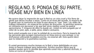 REGLA NO. 5: PONGA DE SU PARTE,
VÉASE MUY BIEN EN LÍNEA
•No quiero dejar la impresión de que la Red es un sitio cruel y frío lleno de
gente que desea insultar a otros. Como en el resto del mundo, la mayoría de
la gente que se comunica en línea lo que desea es “caer” bien. Las redes de
trabajo (networks) –en especial los grupos de discusión– le permiten ponerse
en contacto con personas a las que por otros medios usted no podría
aproximarse. Y ninguno de ellos lo puede ver. Usted no será juzgado por el
color de su piel, ojos, o pelo, peso, edad o vestuario.
•Será usted juzgado eso sí por la calidad de su escritura. Para la mayoría de
las personas que escogen comunicarse en línea esto es una ventaja; si no
disfrutaran utilizando la palabra escrita, no estarían allí. Esto quiere decir
que la redacción y la gramática cuentan.
•Si usted permanece mucho tiempo en la Red y tiene debilidades en esas
áreas es bueno trabajar para mejorarlas. Existen muchos libros que le
pueden ayudar pero es posible que aprenda usted más y además disfrute, si
toma un curso al respecto.
 