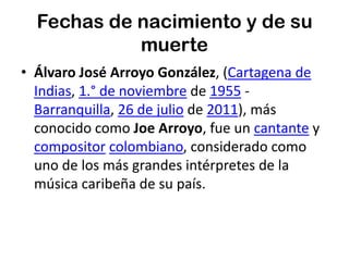 Fechas de nacimiento y de su muerteÁlvaro José Arroyo González, (Cartagena de Indias, 1.° de noviembre de 1955 - Barranquilla, 26 de julio de 2011), más conocido como Joe Arroyo, fue un cantante y compositorcolombiano, considerado como uno de los más grandes intérpretes de la música caribeña de su país.