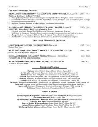 Paul R. Baker Resume, Page 2
CONTINUED PROFESSIONAL EXPERIENCE
KALAMAZOO COUNTY EMERGENCY MANAGEGMENT & SHERIFF’S OFFICE, KALAMAZOO, MI 2004 – 2013
DIRECTOR/ LIEUTENANT IN SHERIFF’S OFFICE
 Developed comprehensive disaster recovery plan to mitigate flood area throughout county communities.
 Coordinated Homeland Security/ Domestic Preparedness issues, developed local and regional plans, managed
equipment purchasing and sharing.
 Supervise volunteer personnel on special projects, assignments and disasters.
ALLEGAN COUNTY EMERGENCY MANAGEMENT & SHERIFF’S OFFICE, ALLEGAN, MI 1985 – 2004
DIRECTOR / SENIOR DEPUTY-DETECTIVE IN SHERIFF’S OFFICE
 Promoted from Senior Deputy Sheriff to Director of Emergency Management Program.
 Established an Emergency Operation Center, amateur emergency communications and back-up systems.
 Managed nuclear power responsibilities with an Emergency Preparedness Zone population.
 Sheriff’s Office Law Enforcement Division, Detective Bureau, Youth Services and Fire Investigator.
ADDITIONAL PROFESSIONAL EXPERIENCE
LEIGHTON/ DORR TOWNSHIP FIRE DEPARTMENT, MOLINE, MI 1985 – 2005
ON-CALL FIRE CHIEF
MICHIGAN DEPARTMENT OF NATURAL RESOURCES – FIRE DIVITION, ALLEGAN, MI 1985 – 1995
ON CALL KEY MAN- EQUIPMENT OPERATOR
MICHIGAN EMERGENCY MANAGEMENT ASSOCIATION (MEMA) – LANSING, MI 2002 - 2013
PRESIDENT, EX-OFFICO AND TREASURER
MICHIGAN HOMELAND SECURITY BOARD REGION 5 – 9-COIUNTIES, MI 2006 -2012
REGIONAL BOARD CHAIR
EDUCATION & TRAINING
Diploma, General Studies, Wayland Union Schools, Wayland, MI
Certified, Law Enforcement, Kalamazoo Valley Community College, Kalamazoo, MI
Certified, Texas Basic Firefighter, Texas Commission of Fire Protection, Austin, TX
Licensed, Medical First Responder, CPR, AED, Department of Public Health, Lansing, MI
Certificate, Emergency Management Professional Development Series, FEMA, Lansing, MI
Certificate, Fire Service/ Fire Instructor, MI Firefighters Training Council, Lansing, MI
Certificate, Michigan Firefighters Level 2, Fire Officer 3, Fire Investigator, Incident Commander, FEMA, Lansing, MI
Coursework, Criminal Justice, Law Enforcement, Grand Rapids Community College, Grand Rapids, MI
Coursework, Emergency Management/ Professional Emergency Manager, FEMA, Lansing, MI
Certificate, Walmart Business and Management School, Houston, TX
HONORS & AWARDS
Local Emergency Management Coordinator of the Year over 60,000, MEMA, October 2008
Community of the Year, MEMA October 2006
Local Emergency Management Coordinator of the Year over 50,000, MEMA, October 2003
Everyday Hero Award, American Red Cross, May 1999
Bravery Citation & Commendation, Allegan County Sheriff’s Office, May 1999
Letter of Commendation, Homicide, Allegan County Sheriff’s Office, May 1994
Life Saving Citation & Commendation, Allegan County Sheriff’s Office, September 1987
 
