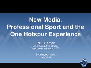 New Media,Professional Sport and the One Hotspur Experience Paul BarberChief Executive OfficerVancouver Whitecaps FC Sydney, Australia  July 2010 