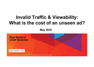For info about the proprietary technology used in comScore products, refer to http://comscore.com/About_comScore/Patents
Invalid Traffic & Viewability:
What is the cost of an unseen ad?
Paul Barford
Chief Scientist
May 2016
 