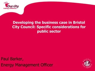 Developing the business case in Bristol City Council: Specific considerations for public sector Paul Barker,  Energy Management Officer 