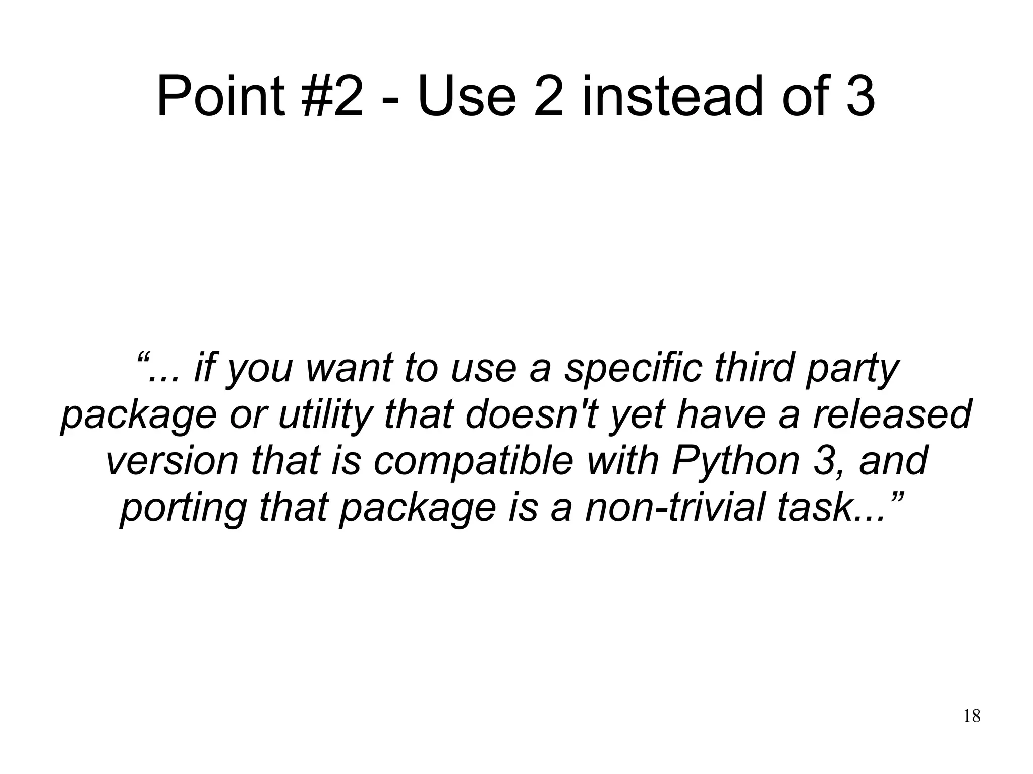 Point #2 - Use 2 instead of 3



    “... if you want to use a specific third party
package or utility that doesn't yet have a released
  version that is compatible with Python 3, and
   porting that package is a non-trivial task...”



                                                  18
 