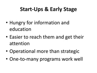 Start-Ups & Early Stage
• Hungry for information and
education
• Easier to reach them and get their
attention
• Operational more than strategic
• One-to-many programs work well
 