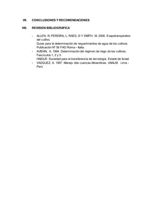 VII. CONCLUSIONES Y RECOMENDACIONES 
VIII. REVISION BIBLIOGRAFICA 
- ALLEN, R; PEREIRA, L; RAES, D Y SMITH, M. 2006. Evapotranspiration 
del cultivo. 
Guías para la determinación de requerimientos de agua de los cultivos. 
Publicación Nº 56 FAO Roma – Italia. 
- AVIDAN, A. 1994. Determinación del régimen de riego de los cultivos. 
Fascículos 1, 2 y 3. 
HAIGUD Sociedad para la transferencia de tecnología. Estado de Israel. 
- VASQUEZ, A. 1997. Manejo dde cuencas Altoandinas. UNALM. Lima - 
Perú 
