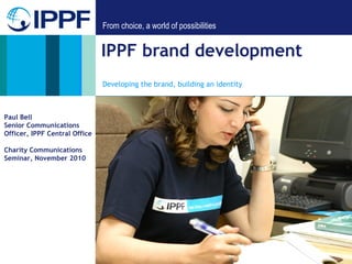 From choice, a world of possibilities
IPPF brand development
Developing the brand, building an identity
Paul Bell
Senior Communications
Officer, IPPF Central Office
Charity Communications
Seminar, November 2010
 
