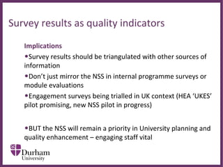 ∂
Survey results as quality indicators
Implications
•Survey results should be triangulated with other sources of 
information
•Don’t just mirror the NSS in internal programme surveys or 
module evaluations
•Engagement surveys being trialled in UK context (HEA ‘UKES’ 
pilot promising, new NSS pilot in progress)
•BUT the NSS will remain a priority in University planning and 
quality enhancement – engaging staff vital
 