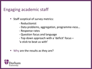 ∂
Engaging academic staff
• Staff sceptical of survey metrics:
- Reductionist
- Data problems, aggregation, programme-ness…
- Response rates
- Question focus and language
- Top down approach with a ‘deficit’ focus –
‘a stick to beat us with’
• Why are the results as they are?
 