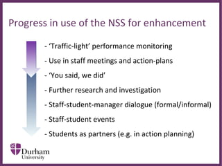 ∂
Progress in use of the NSS for enhancement
- ‘Traffic-light’ performance monitoring
- Use in staff meetings and action-plans
- ‘You said, we did’
- Further research and investigation
- Staff-student-manager dialogue (formal/informal)
- Staff-student events
- Students as partners (e.g. in action planning)
 