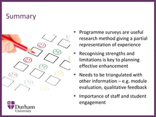 ∂
• Programme surveys are useful
research method giving a partial
representation of experience
• Recognising strengths and
limitations is key to planning
effective enhancement
• Needs to be triangulated with
other information – e.g. module
evaluation, qualitative feedback
• Importance of staff and student
engagement
Summary
 