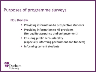∂
Purposes of programme surveys
NSS Review
• Providing information to prospective students
• Providing information to HE providers
(for quality assurance and enhancement)
• Ensuring public accountability
(especially informing government and funders)
• Informing current students strengths and
limitations of using the NSS for informing changes to
teaching?
 