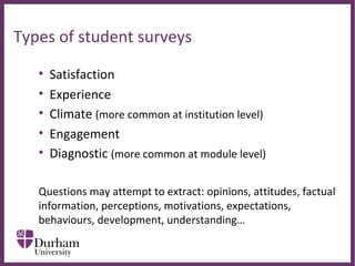 ∂
Types of student surveys
• Satisfaction
• Experience
• Climate (more common at institution level)
• Engagement
• Diagnostic (more common at module level)
Questions may attempt to extract: opinions, attitudes, factual
information, perceptions, motivations, expectations,
behaviours, development, understanding…
 