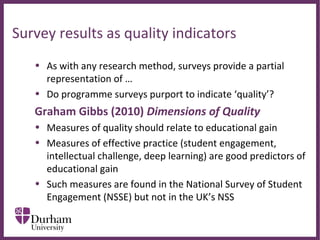 ∂
Survey results as quality indicators
• As with any research method, surveys provide a partial 
representation of …
• Do programme surveys purport to indicate ‘quality’?
Graham Gibbs (2010) Dimensions of Quality
• Measures of quality should relate to educational gain
• Measures of effective practice (student engagement, 
intellectual challenge, deep learning) are good predictors of 
educational gain
• Such measures are found in the National Survey of Student 
Engagement (NSSE) but not in the UK’s NSS
 