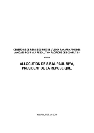 CEREMONIE DE REMISE DU PRIX DE L’UNION PANAFRICAINE DES
AVOCATS POUR « LA RESOLUTION PACIFIQUE DES CONFLITS »
********
ALLOCUTION DE S.E.M. PAUL BIYA,
PRESIDENT DE LA REPUBLIQUE.
Yaoundé, le 06 juin 2014
 