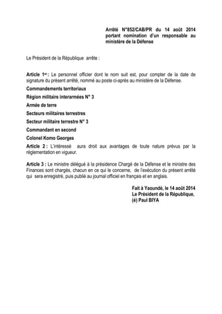 Arrêté N°852/CAB/PR du 14 août 2014
portant nomination d’un responsable au
ministère de la Défense
Le Président de la République arrête :
Article 1er : Le personnel officier dont le nom suit est, pour compter de la date de
signature du présent arrêté, nommé au poste ci-après au ministère de la Défense.
Commandements territoriaux
Région militaire interarmées N° 3
Armée de terre
Secteurs militaires terrestres
Secteur militaire terrestre N° 3
Commandant en second
Colonel Komo Georges
Article 2 : L’intéressé aura droit aux avantages de toute nature prévus par la
réglementation en vigueur.
Article 3 : Le ministre délégué à la présidence Chargé de la Défense et le ministre des
Finances sont chargés, chacun en ce qui le concerne, de l’exécution du présent arrêté
qui sera enregistré, puis publié au journal officiel en français et en anglais.
Fait à Yaoundé, le 14 août 2014
Le Président de la République,
(é) Paul BIYA
 