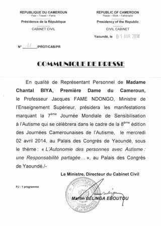REPUBLIQUE DU CAMEROUN
Paix - Travail - Patrie
REPUBLIC OF CAMEROON
Peace - Work - Fatherland
Présidence de la République Presidency of the Republic
CABINET CIVIL CIVIL CABINET
Yaoundé, le 0 1 AVR 2014
N° /1;1 IPROT/CAB/PR
En qualité de Représentant Personnel de Madame
Chantal BIYA, Première Dame du Cameroun,
le Professeur Jacques FAME NDONGO, Ministre de
l'Enseignement Supérieur, présidera les manifestations
marquant la r= Journée Mondiale de Sensibilisation
à l'Autisme qui se célèbrera dans le cadre de la Sème édition
des Journées Camerounaises de l'Autisme, le mercredi
02 avril 2014, au Palais des Congrès de Yaoundé, sous
le thème: «L'Autonomie des personnes avec Autisme:
une Responsabilité partagée ... », au Palais des Congrès
de Yaoundé./-
Le Ministre, Directeur du Cabinet Civil
PJ : 1 programme
u
 
